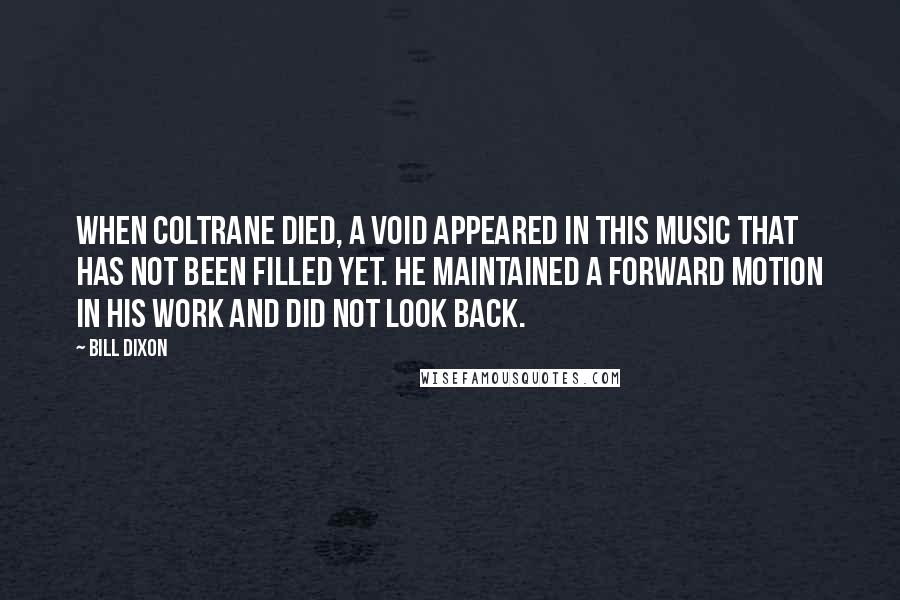Bill Dixon Quotes: When Coltrane died, a void appeared in this music that has not been filled yet. He maintained a forward motion in his work and did not look back.