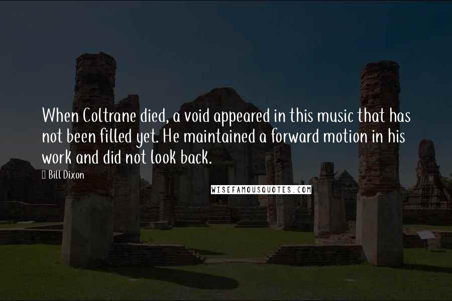 Bill Dixon Quotes: When Coltrane died, a void appeared in this music that has not been filled yet. He maintained a forward motion in his work and did not look back.