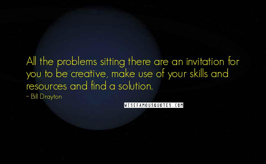 Bill Drayton Quotes: All the problems sitting there are an invitation for you to be creative, make use of your skills and resources and find a solution.