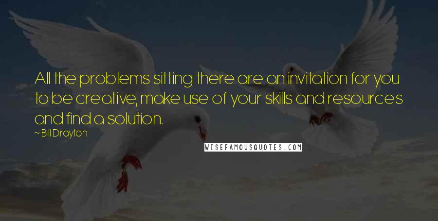 Bill Drayton Quotes: All the problems sitting there are an invitation for you to be creative, make use of your skills and resources and find a solution.