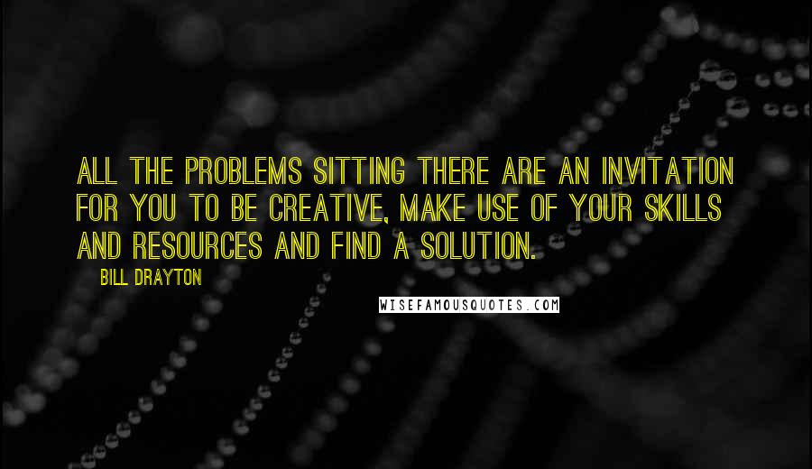 Bill Drayton Quotes: All the problems sitting there are an invitation for you to be creative, make use of your skills and resources and find a solution.