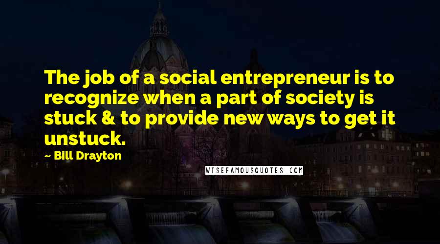 Bill Drayton Quotes: The job of a social entrepreneur is to recognize when a part of society is stuck & to provide new ways to get it unstuck.