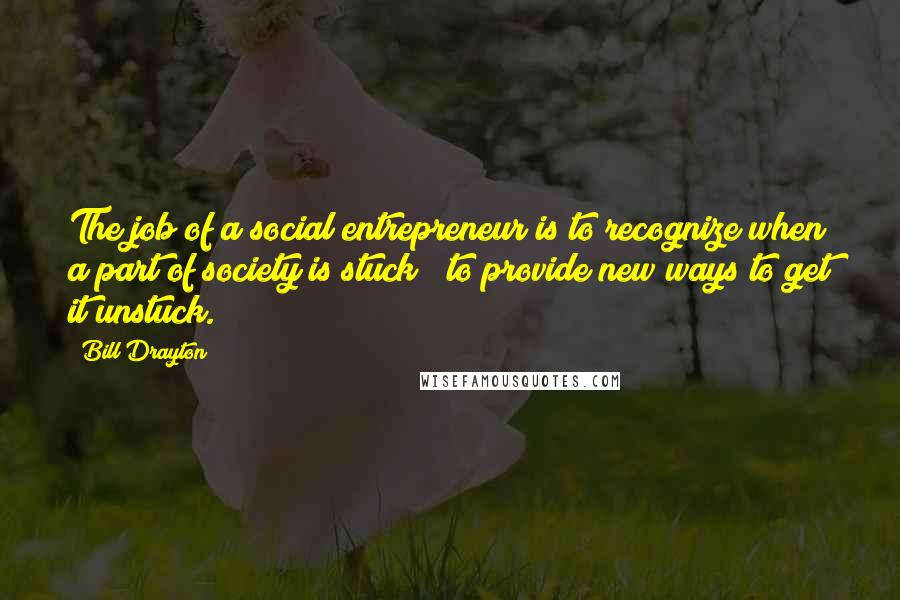 Bill Drayton Quotes: The job of a social entrepreneur is to recognize when a part of society is stuck & to provide new ways to get it unstuck.