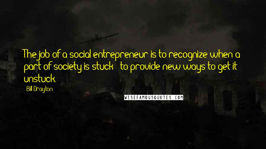 Bill Drayton Quotes: The job of a social entrepreneur is to recognize when a part of society is stuck & to provide new ways to get it unstuck.