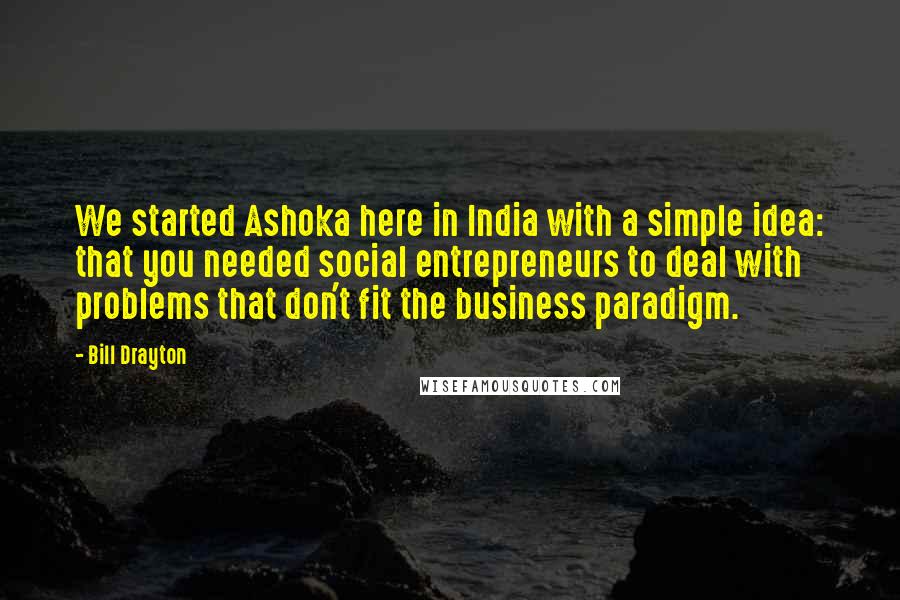 Bill Drayton Quotes: We started Ashoka here in India with a simple idea: that you needed social entrepreneurs to deal with problems that don't fit the business paradigm.