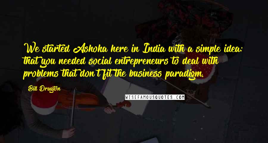 Bill Drayton Quotes: We started Ashoka here in India with a simple idea: that you needed social entrepreneurs to deal with problems that don't fit the business paradigm.