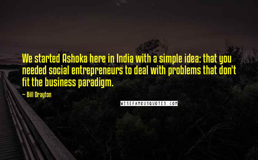 Bill Drayton Quotes: We started Ashoka here in India with a simple idea: that you needed social entrepreneurs to deal with problems that don't fit the business paradigm.