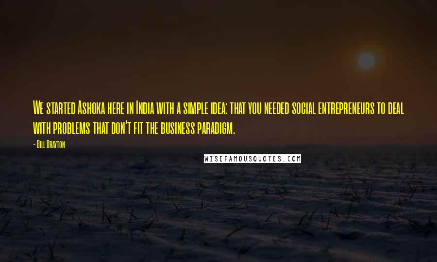 Bill Drayton Quotes: We started Ashoka here in India with a simple idea: that you needed social entrepreneurs to deal with problems that don't fit the business paradigm.