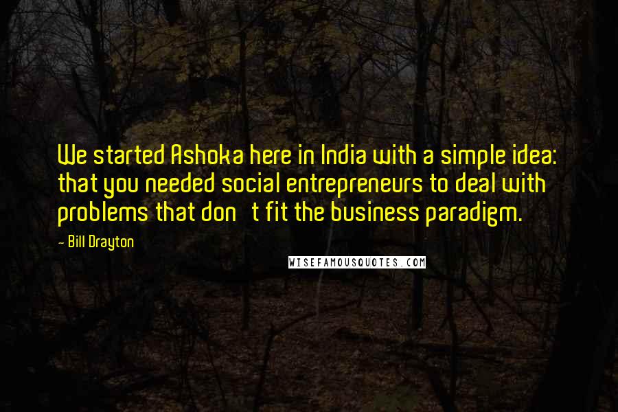 Bill Drayton Quotes: We started Ashoka here in India with a simple idea: that you needed social entrepreneurs to deal with problems that don't fit the business paradigm.