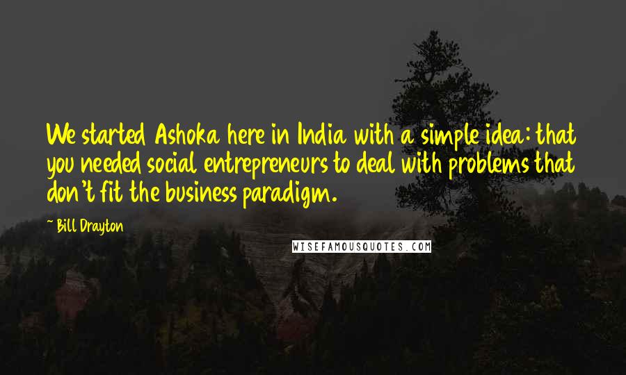 Bill Drayton Quotes: We started Ashoka here in India with a simple idea: that you needed social entrepreneurs to deal with problems that don't fit the business paradigm.