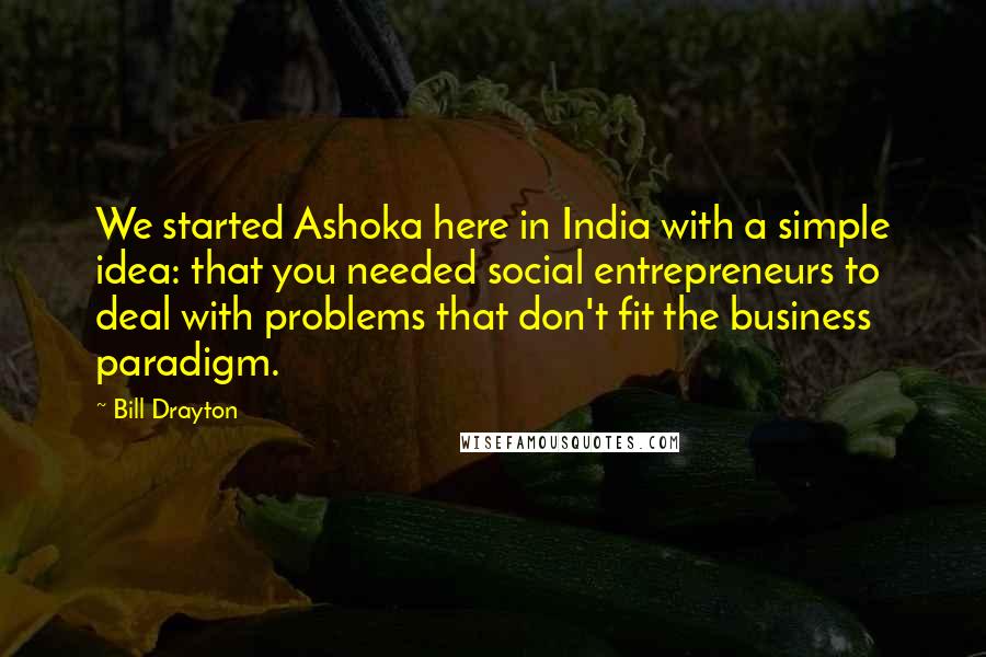 Bill Drayton Quotes: We started Ashoka here in India with a simple idea: that you needed social entrepreneurs to deal with problems that don't fit the business paradigm.