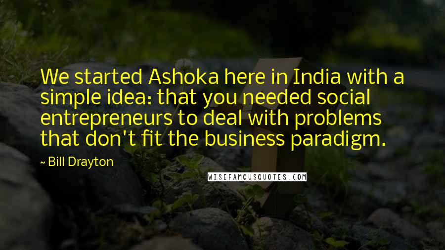 Bill Drayton Quotes: We started Ashoka here in India with a simple idea: that you needed social entrepreneurs to deal with problems that don't fit the business paradigm.
