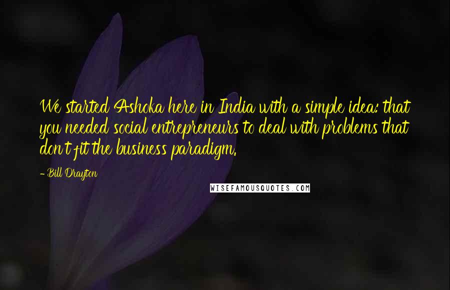 Bill Drayton Quotes: We started Ashoka here in India with a simple idea: that you needed social entrepreneurs to deal with problems that don't fit the business paradigm.