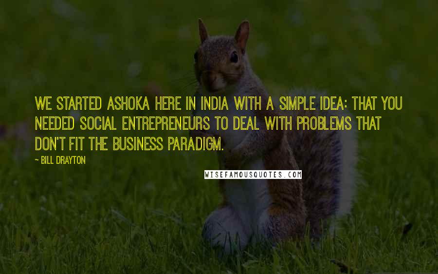 Bill Drayton Quotes: We started Ashoka here in India with a simple idea: that you needed social entrepreneurs to deal with problems that don't fit the business paradigm.