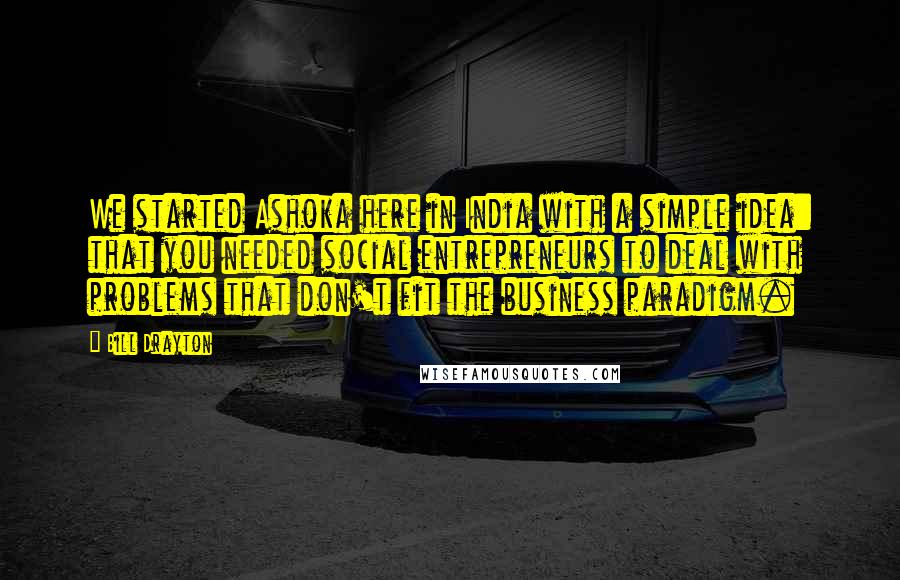 Bill Drayton Quotes: We started Ashoka here in India with a simple idea: that you needed social entrepreneurs to deal with problems that don't fit the business paradigm.