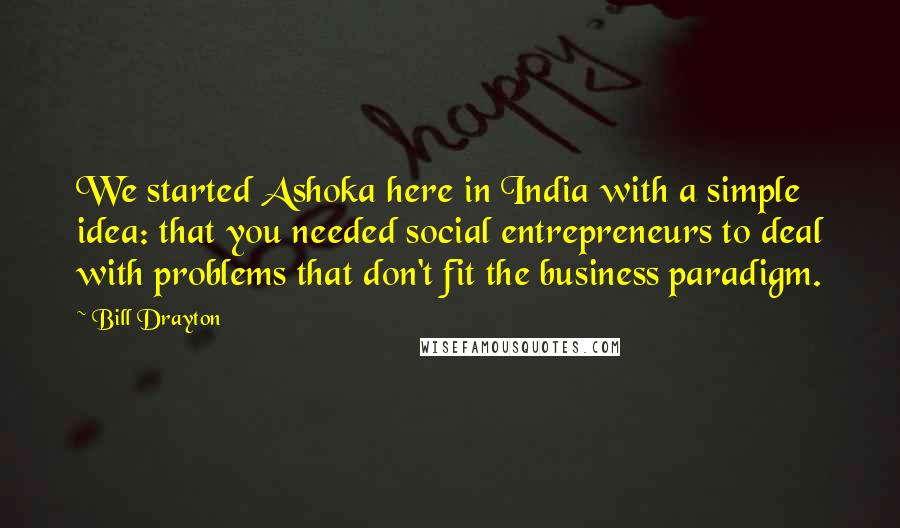 Bill Drayton Quotes: We started Ashoka here in India with a simple idea: that you needed social entrepreneurs to deal with problems that don't fit the business paradigm.