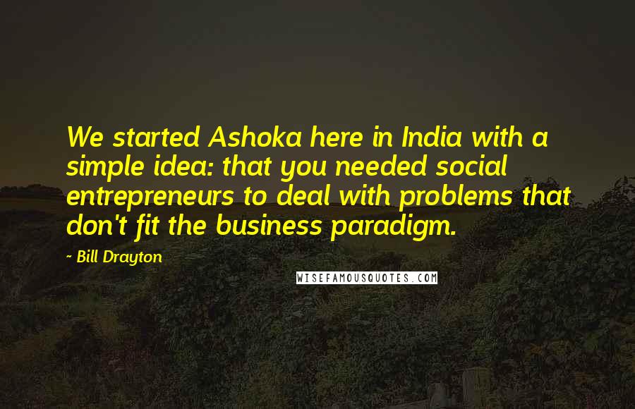 Bill Drayton Quotes: We started Ashoka here in India with a simple idea: that you needed social entrepreneurs to deal with problems that don't fit the business paradigm.