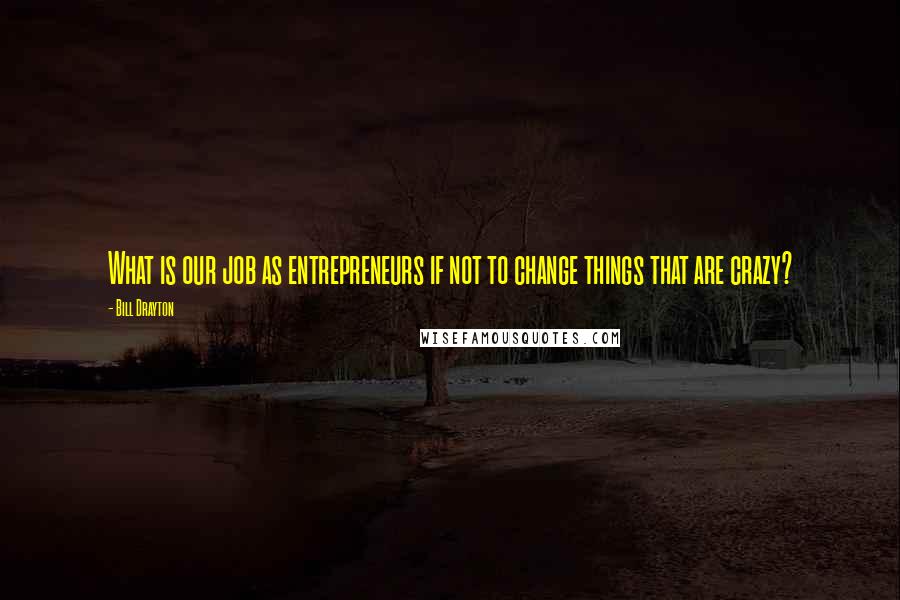 Bill Drayton Quotes: What is our job as entrepreneurs if not to change things that are crazy?