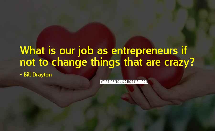 Bill Drayton Quotes: What is our job as entrepreneurs if not to change things that are crazy?