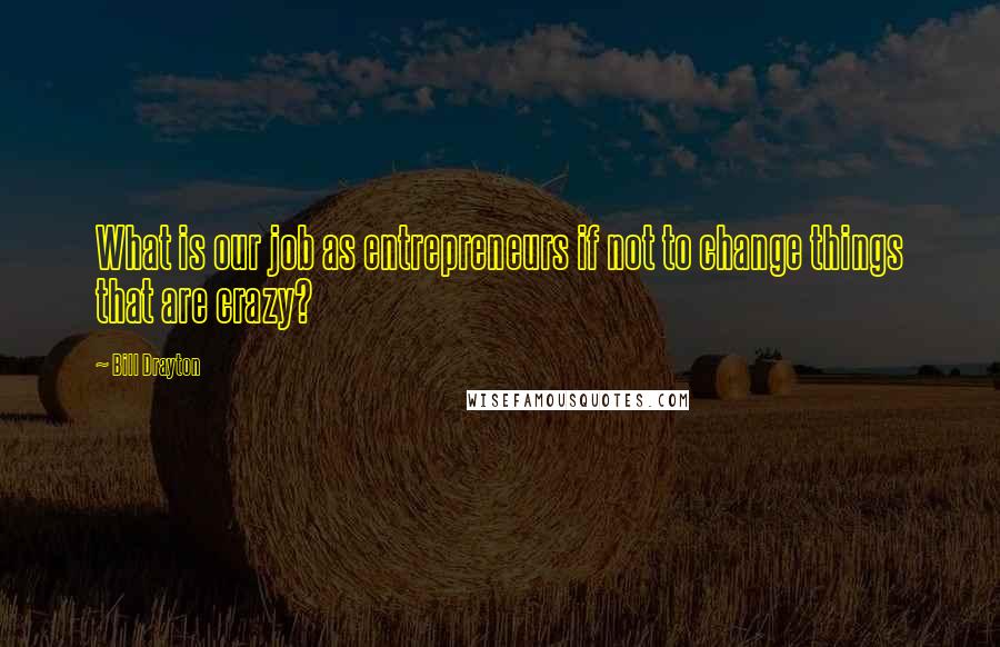 Bill Drayton Quotes: What is our job as entrepreneurs if not to change things that are crazy?