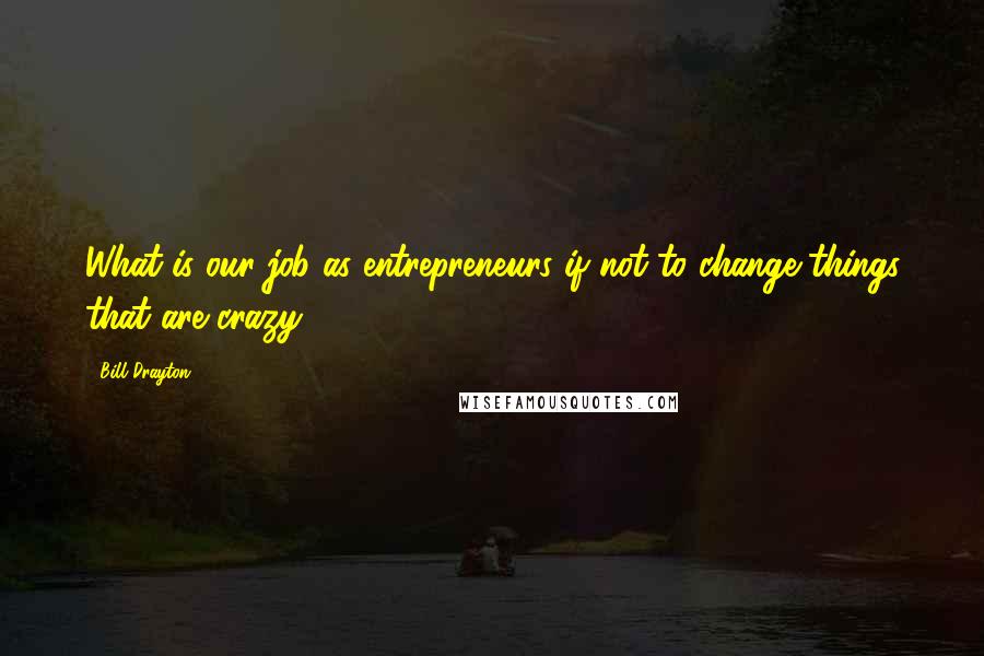 Bill Drayton Quotes: What is our job as entrepreneurs if not to change things that are crazy?