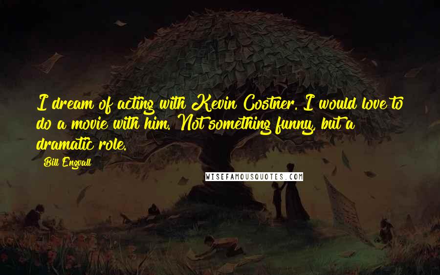 Bill Engvall Quotes: I dream of acting with Kevin Costner. I would love to do a movie with him. Not something funny, but a dramatic role.