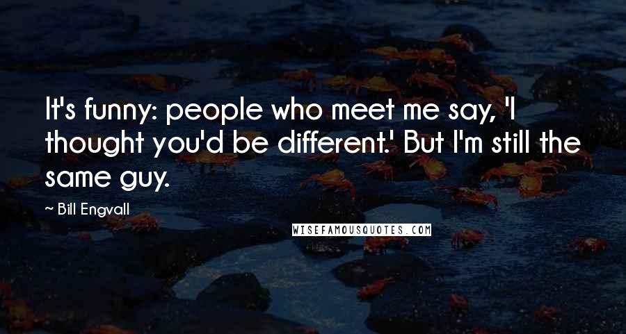 Bill Engvall Quotes: It's funny: people who meet me say, 'I thought you'd be different.' But I'm still the same guy.