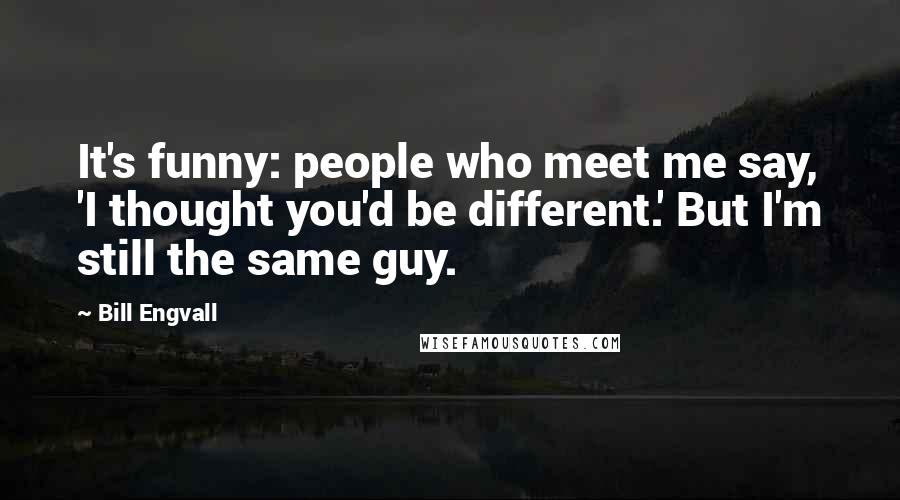 Bill Engvall Quotes: It's funny: people who meet me say, 'I thought you'd be different.' But I'm still the same guy.