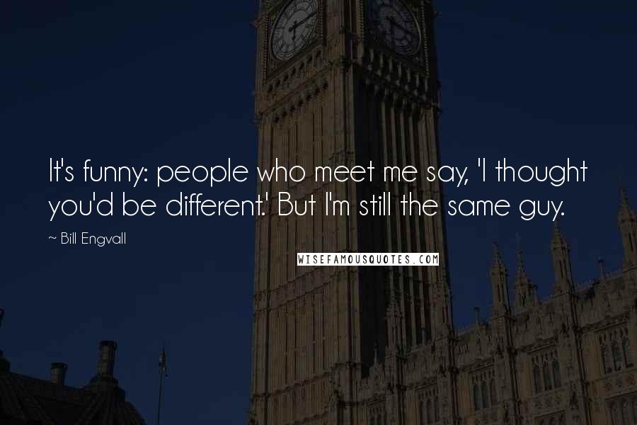 Bill Engvall Quotes: It's funny: people who meet me say, 'I thought you'd be different.' But I'm still the same guy.