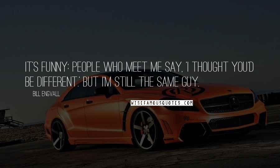 Bill Engvall Quotes: It's funny: people who meet me say, 'I thought you'd be different.' But I'm still the same guy.