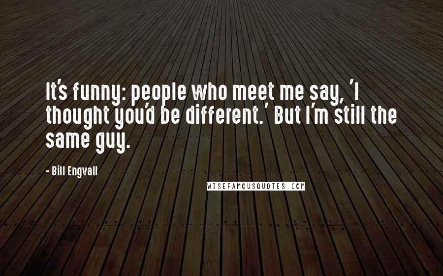 Bill Engvall Quotes: It's funny: people who meet me say, 'I thought you'd be different.' But I'm still the same guy.