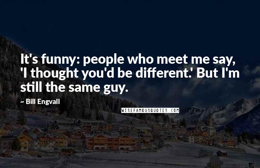 Bill Engvall Quotes: It's funny: people who meet me say, 'I thought you'd be different.' But I'm still the same guy.