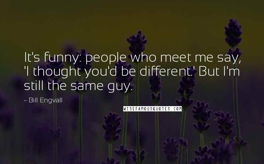 Bill Engvall Quotes: It's funny: people who meet me say, 'I thought you'd be different.' But I'm still the same guy.