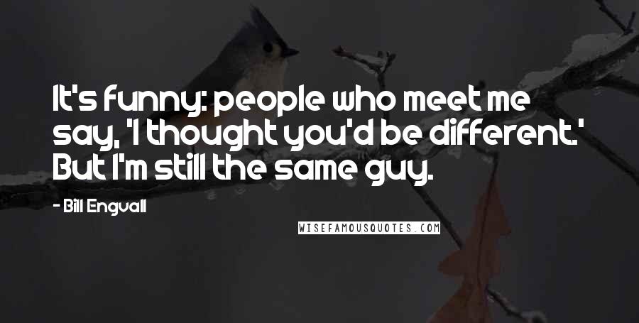 Bill Engvall Quotes: It's funny: people who meet me say, 'I thought you'd be different.' But I'm still the same guy.