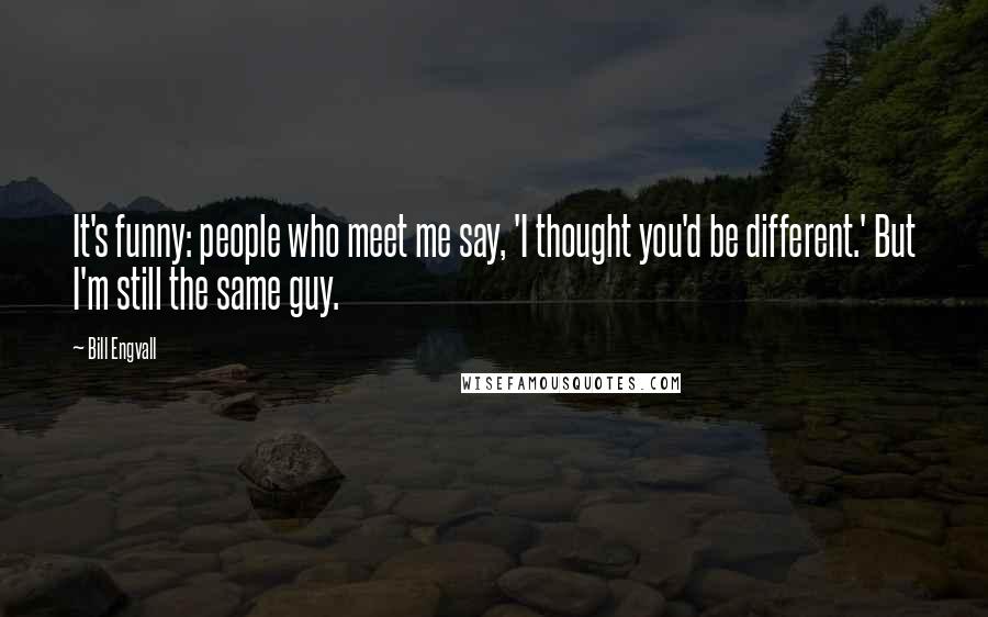 Bill Engvall Quotes: It's funny: people who meet me say, 'I thought you'd be different.' But I'm still the same guy.