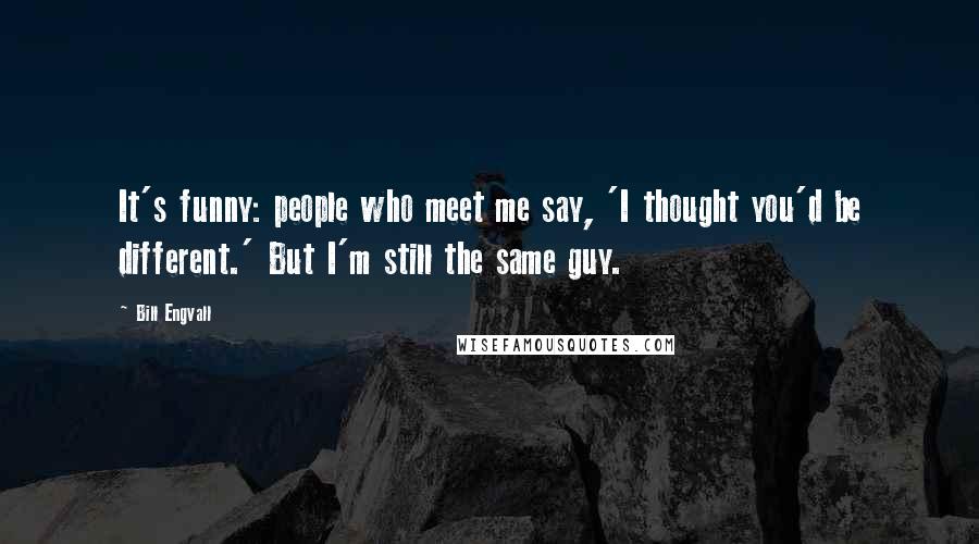 Bill Engvall Quotes: It's funny: people who meet me say, 'I thought you'd be different.' But I'm still the same guy.