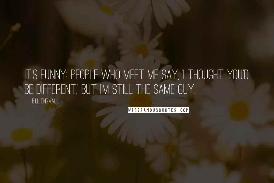 Bill Engvall Quotes: It's funny: people who meet me say, 'I thought you'd be different.' But I'm still the same guy.