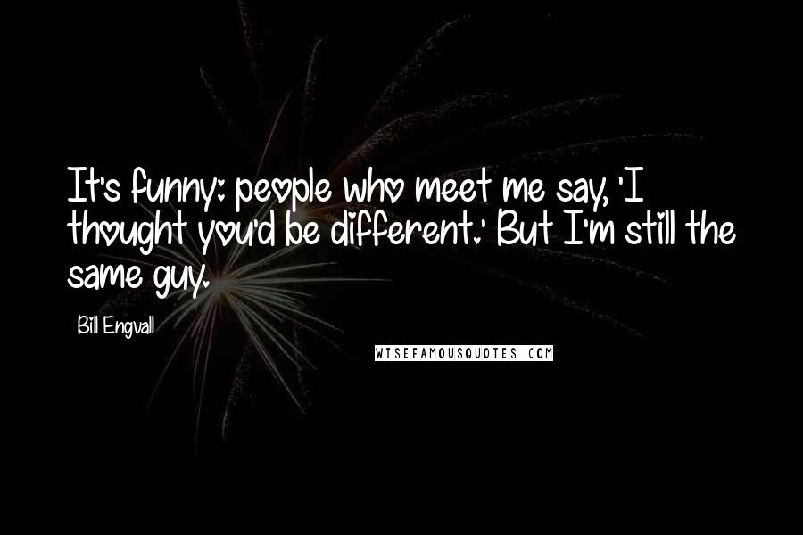 Bill Engvall Quotes: It's funny: people who meet me say, 'I thought you'd be different.' But I'm still the same guy.