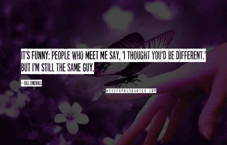 Bill Engvall Quotes: It's funny: people who meet me say, 'I thought you'd be different.' But I'm still the same guy.