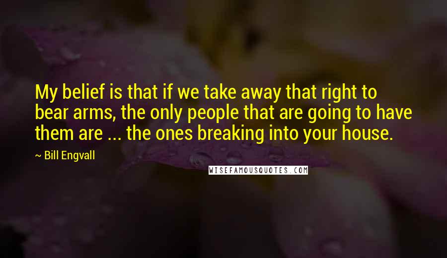 Bill Engvall Quotes: My belief is that if we take away that right to bear arms, the only people that are going to have them are ... the ones breaking into your house.