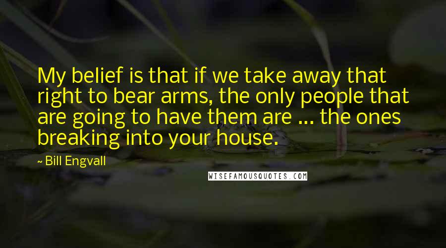 Bill Engvall Quotes: My belief is that if we take away that right to bear arms, the only people that are going to have them are ... the ones breaking into your house.