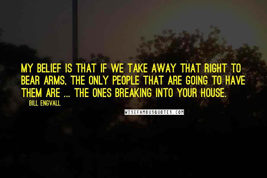 Bill Engvall Quotes: My belief is that if we take away that right to bear arms, the only people that are going to have them are ... the ones breaking into your house.