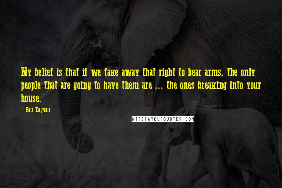 Bill Engvall Quotes: My belief is that if we take away that right to bear arms, the only people that are going to have them are ... the ones breaking into your house.