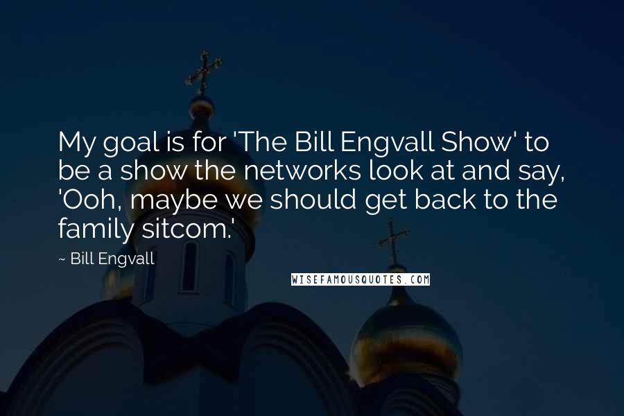 Bill Engvall Quotes: My goal is for 'The Bill Engvall Show' to be a show the networks look at and say, 'Ooh, maybe we should get back to the family sitcom.'