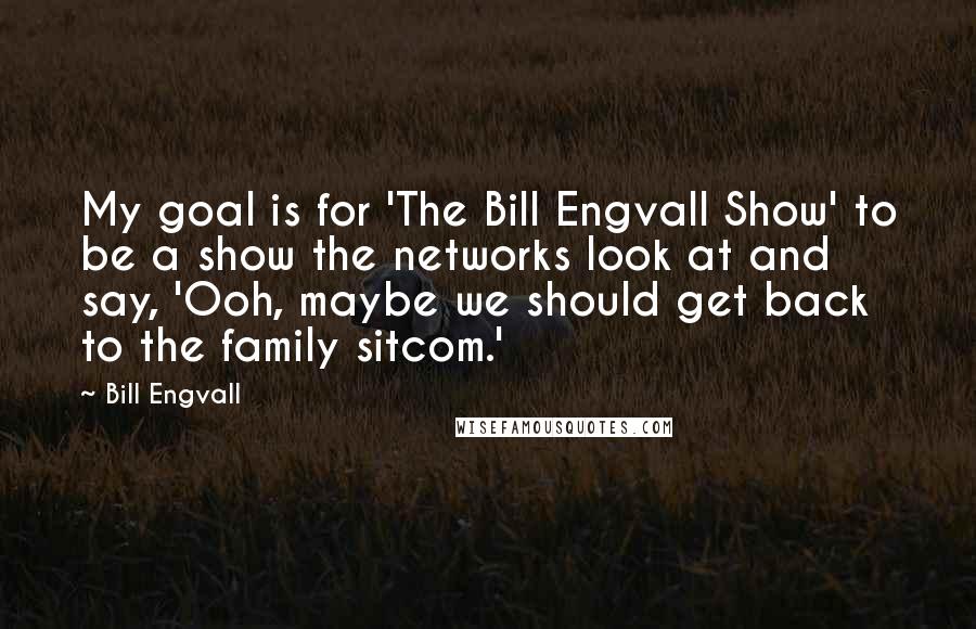Bill Engvall Quotes: My goal is for 'The Bill Engvall Show' to be a show the networks look at and say, 'Ooh, maybe we should get back to the family sitcom.'