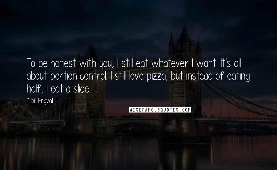 Bill Engvall Quotes: To be honest with you, I still eat whatever I want. It's all about portion control. I still love pizza, but instead of eating half, I eat a slice.