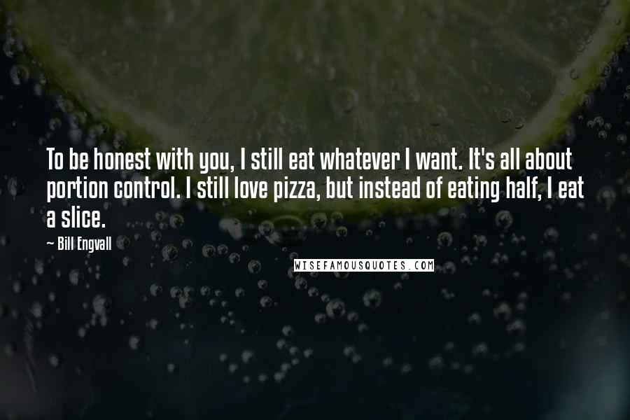 Bill Engvall Quotes: To be honest with you, I still eat whatever I want. It's all about portion control. I still love pizza, but instead of eating half, I eat a slice.
