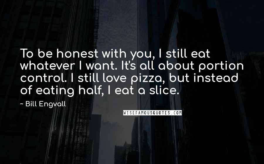 Bill Engvall Quotes: To be honest with you, I still eat whatever I want. It's all about portion control. I still love pizza, but instead of eating half, I eat a slice.