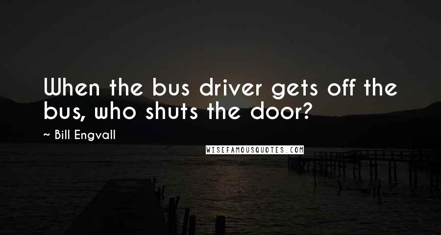 Bill Engvall Quotes: When the bus driver gets off the bus, who shuts the door?