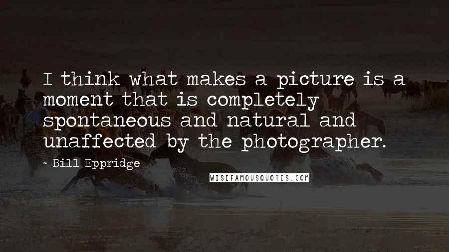 Bill Eppridge Quotes: I think what makes a picture is a moment that is completely spontaneous and natural and unaffected by the photographer.